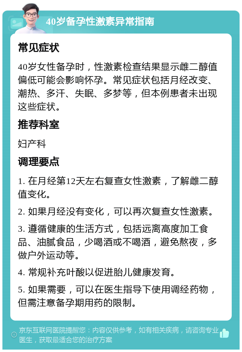 40岁备孕性激素异常指南 常见症状 40岁女性备孕时，性激素检查结果显示雌二醇值偏低可能会影响怀孕。常见症状包括月经改变、潮热、多汗、失眠、多梦等，但本例患者未出现这些症状。 推荐科室 妇产科 调理要点 1. 在月经第12天左右复查女性激素，了解雌二醇值变化。 2. 如果月经没有变化，可以再次复查女性激素。 3. 遵循健康的生活方式，包括远离高度加工食品、油腻食品，少喝酒或不喝酒，避免熬夜，多做户外运动等。 4. 常规补充叶酸以促进胎儿健康发育。 5. 如果需要，可以在医生指导下使用调经药物，但需注意备孕期用药的限制。