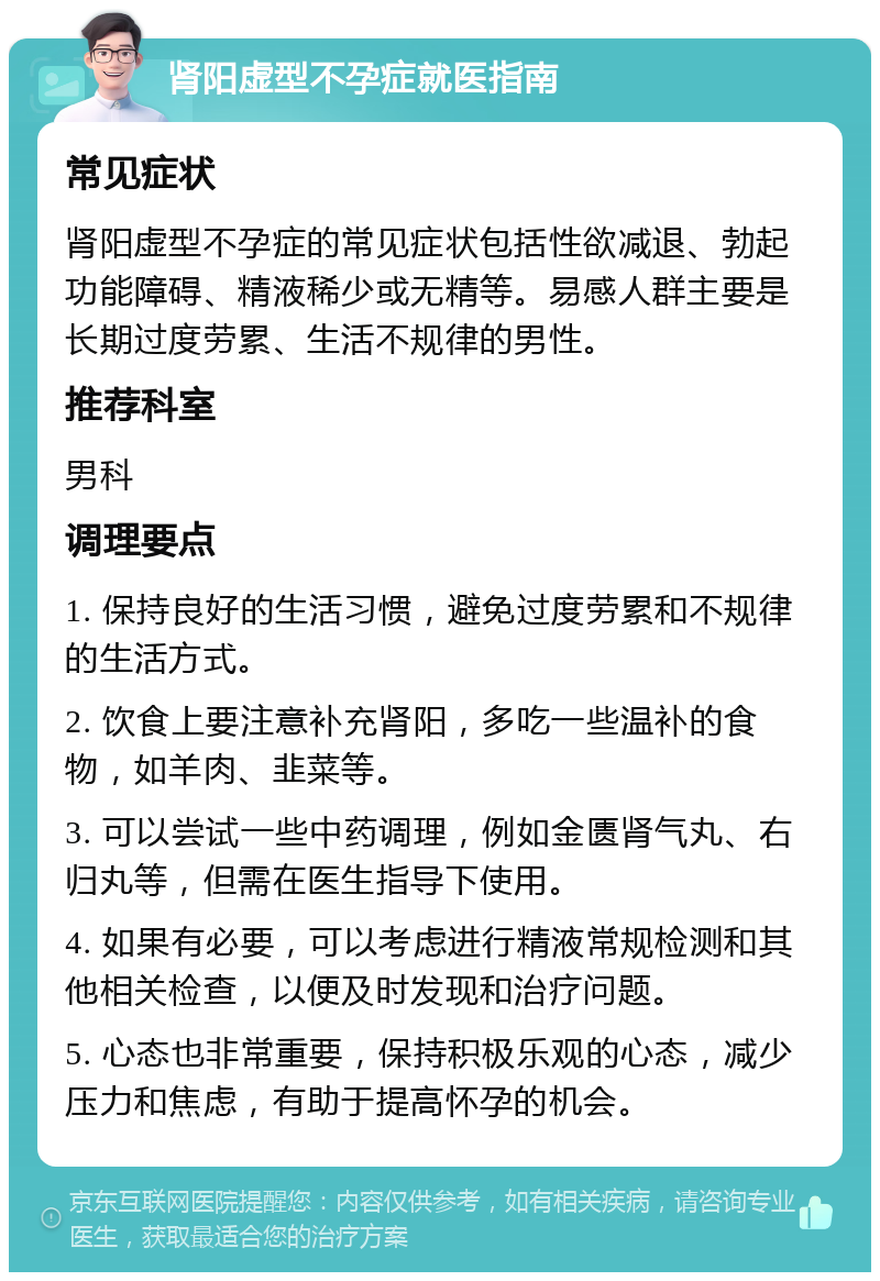 肾阳虚型不孕症就医指南 常见症状 肾阳虚型不孕症的常见症状包括性欲减退、勃起功能障碍、精液稀少或无精等。易感人群主要是长期过度劳累、生活不规律的男性。 推荐科室 男科 调理要点 1. 保持良好的生活习惯，避免过度劳累和不规律的生活方式。 2. 饮食上要注意补充肾阳，多吃一些温补的食物，如羊肉、韭菜等。 3. 可以尝试一些中药调理，例如金匮肾气丸、右归丸等，但需在医生指导下使用。 4. 如果有必要，可以考虑进行精液常规检测和其他相关检查，以便及时发现和治疗问题。 5. 心态也非常重要，保持积极乐观的心态，减少压力和焦虑，有助于提高怀孕的机会。