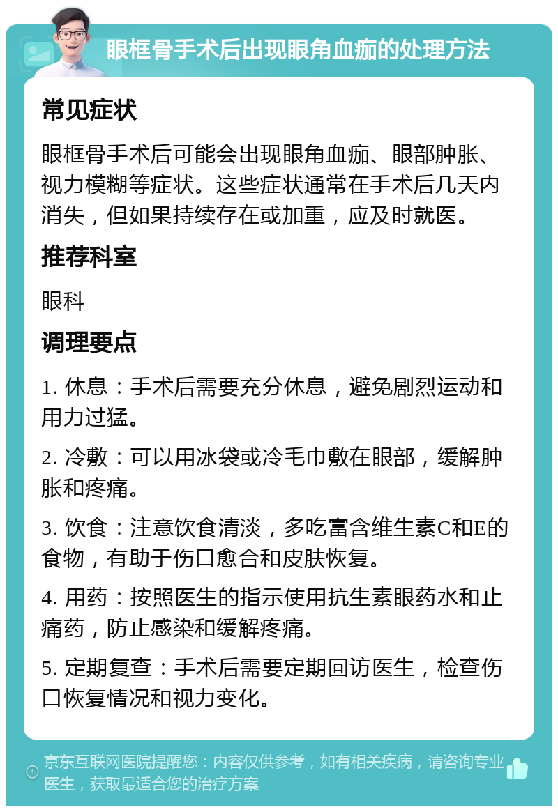 眼框骨手术后出现眼角血痂的处理方法 常见症状 眼框骨手术后可能会出现眼角血痂、眼部肿胀、视力模糊等症状。这些症状通常在手术后几天内消失，但如果持续存在或加重，应及时就医。 推荐科室 眼科 调理要点 1. 休息：手术后需要充分休息，避免剧烈运动和用力过猛。 2. 冷敷：可以用冰袋或冷毛巾敷在眼部，缓解肿胀和疼痛。 3. 饮食：注意饮食清淡，多吃富含维生素C和E的食物，有助于伤口愈合和皮肤恢复。 4. 用药：按照医生的指示使用抗生素眼药水和止痛药，防止感染和缓解疼痛。 5. 定期复查：手术后需要定期回访医生，检查伤口恢复情况和视力变化。