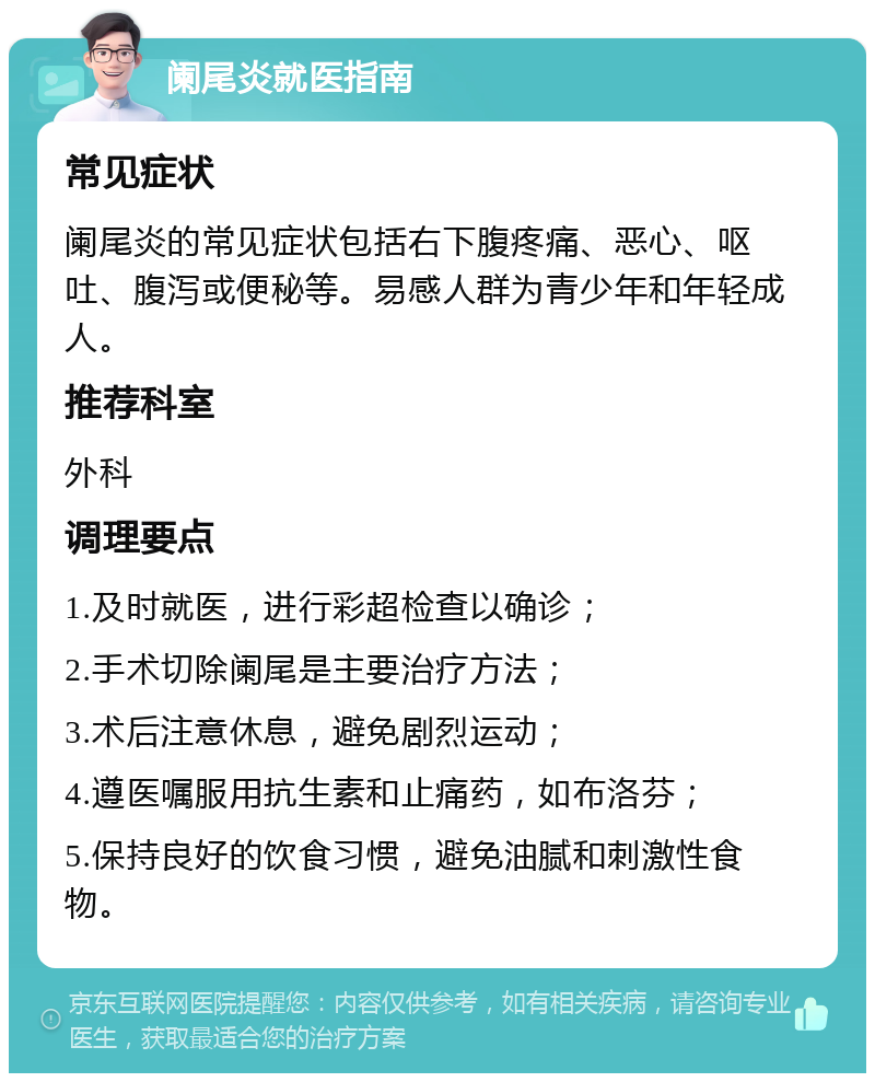 阑尾炎就医指南 常见症状 阑尾炎的常见症状包括右下腹疼痛、恶心、呕吐、腹泻或便秘等。易感人群为青少年和年轻成人。 推荐科室 外科 调理要点 1.及时就医，进行彩超检查以确诊； 2.手术切除阑尾是主要治疗方法； 3.术后注意休息，避免剧烈运动； 4.遵医嘱服用抗生素和止痛药，如布洛芬； 5.保持良好的饮食习惯，避免油腻和刺激性食物。