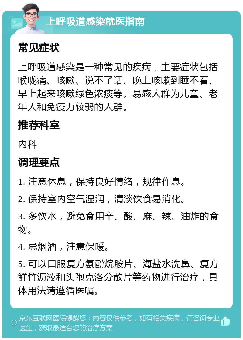 上呼吸道感染就医指南 常见症状 上呼吸道感染是一种常见的疾病，主要症状包括喉咙痛、咳嗽、说不了话、晚上咳嗽到睡不着、早上起来咳嗽绿色浓痰等。易感人群为儿童、老年人和免疫力较弱的人群。 推荐科室 内科 调理要点 1. 注意休息，保持良好情绪，规律作息。 2. 保持室内空气湿润，清淡饮食易消化。 3. 多饮水，避免食用辛、酸、麻、辣、油炸的食物。 4. 忌烟酒，注意保暖。 5. 可以口服复方氨酚烷胺片、海盐水洗鼻、复方鲜竹沥液和头孢克洛分散片等药物进行治疗，具体用法请遵循医嘱。