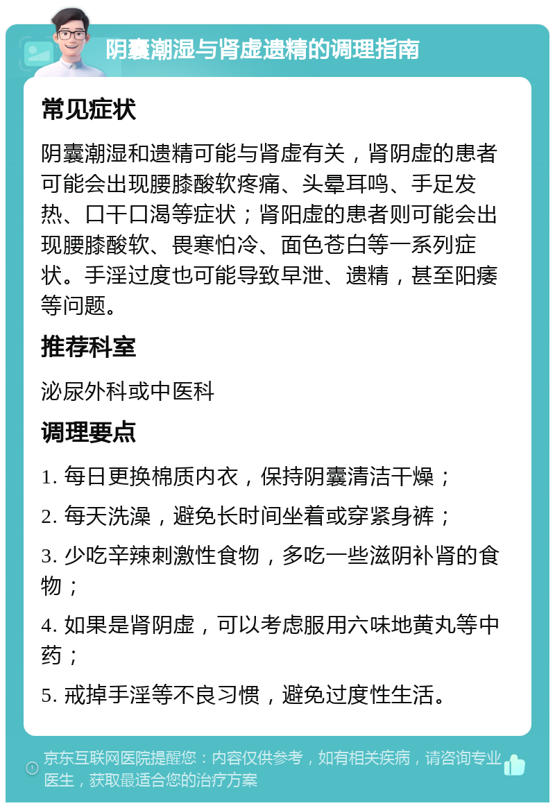 阴囊潮湿与肾虚遗精的调理指南 常见症状 阴囊潮湿和遗精可能与肾虚有关，肾阴虚的患者可能会出现腰膝酸软疼痛、头晕耳鸣、手足发热、口干口渴等症状；肾阳虚的患者则可能会出现腰膝酸软、畏寒怕冷、面色苍白等一系列症状。手淫过度也可能导致早泄、遗精，甚至阳痿等问题。 推荐科室 泌尿外科或中医科 调理要点 1. 每日更换棉质内衣，保持阴囊清洁干燥； 2. 每天洗澡，避免长时间坐着或穿紧身裤； 3. 少吃辛辣刺激性食物，多吃一些滋阴补肾的食物； 4. 如果是肾阴虚，可以考虑服用六味地黄丸等中药； 5. 戒掉手淫等不良习惯，避免过度性生活。