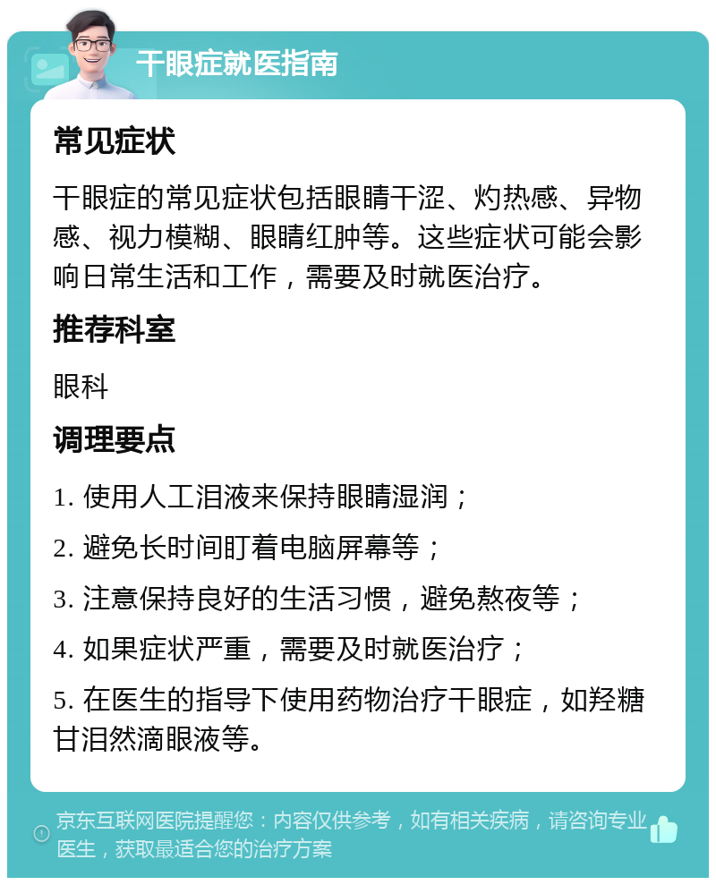 干眼症就医指南 常见症状 干眼症的常见症状包括眼睛干涩、灼热感、异物感、视力模糊、眼睛红肿等。这些症状可能会影响日常生活和工作，需要及时就医治疗。 推荐科室 眼科 调理要点 1. 使用人工泪液来保持眼睛湿润； 2. 避免长时间盯着电脑屏幕等； 3. 注意保持良好的生活习惯，避免熬夜等； 4. 如果症状严重，需要及时就医治疗； 5. 在医生的指导下使用药物治疗干眼症，如羟糖甘泪然滴眼液等。