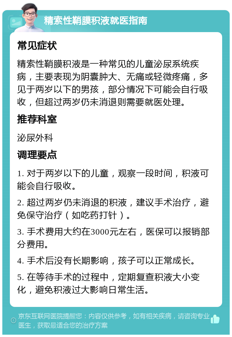 精索性鞘膜积液就医指南 常见症状 精索性鞘膜积液是一种常见的儿童泌尿系统疾病，主要表现为阴囊肿大、无痛或轻微疼痛，多见于两岁以下的男孩，部分情况下可能会自行吸收，但超过两岁仍未消退则需要就医处理。 推荐科室 泌尿外科 调理要点 1. 对于两岁以下的儿童，观察一段时间，积液可能会自行吸收。 2. 超过两岁仍未消退的积液，建议手术治疗，避免保守治疗（如吃药打针）。 3. 手术费用大约在3000元左右，医保可以报销部分费用。 4. 手术后没有长期影响，孩子可以正常成长。 5. 在等待手术的过程中，定期复查积液大小变化，避免积液过大影响日常生活。