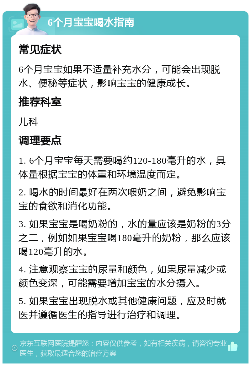 6个月宝宝喝水指南 常见症状 6个月宝宝如果不适量补充水分，可能会出现脱水、便秘等症状，影响宝宝的健康成长。 推荐科室 儿科 调理要点 1. 6个月宝宝每天需要喝约120-180毫升的水，具体量根据宝宝的体重和环境温度而定。 2. 喝水的时间最好在两次喂奶之间，避免影响宝宝的食欲和消化功能。 3. 如果宝宝是喝奶粉的，水的量应该是奶粉的3分之二，例如如果宝宝喝180毫升的奶粉，那么应该喝120毫升的水。 4. 注意观察宝宝的尿量和颜色，如果尿量减少或颜色变深，可能需要增加宝宝的水分摄入。 5. 如果宝宝出现脱水或其他健康问题，应及时就医并遵循医生的指导进行治疗和调理。