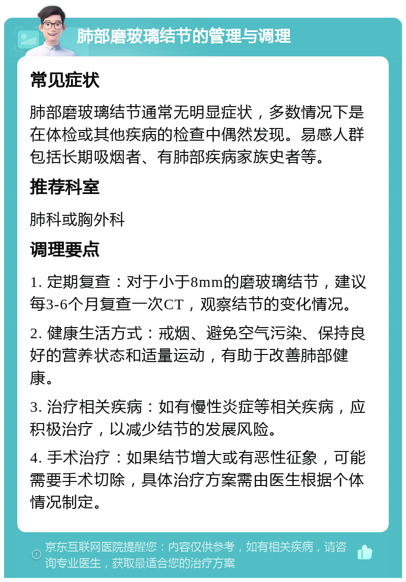 肺部磨玻璃结节的管理与调理 常见症状 肺部磨玻璃结节通常无明显症状，多数情况下是在体检或其他疾病的检查中偶然发现。易感人群包括长期吸烟者、有肺部疾病家族史者等。 推荐科室 肺科或胸外科 调理要点 1. 定期复查：对于小于8mm的磨玻璃结节，建议每3-6个月复查一次CT，观察结节的变化情况。 2. 健康生活方式：戒烟、避免空气污染、保持良好的营养状态和适量运动，有助于改善肺部健康。 3. 治疗相关疾病：如有慢性炎症等相关疾病，应积极治疗，以减少结节的发展风险。 4. 手术治疗：如果结节增大或有恶性征象，可能需要手术切除，具体治疗方案需由医生根据个体情况制定。