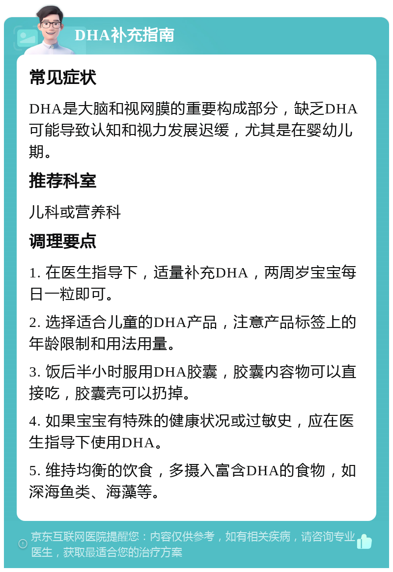 DHA补充指南 常见症状 DHA是大脑和视网膜的重要构成部分，缺乏DHA可能导致认知和视力发展迟缓，尤其是在婴幼儿期。 推荐科室 儿科或营养科 调理要点 1. 在医生指导下，适量补充DHA，两周岁宝宝每日一粒即可。 2. 选择适合儿童的DHA产品，注意产品标签上的年龄限制和用法用量。 3. 饭后半小时服用DHA胶囊，胶囊内容物可以直接吃，胶囊壳可以扔掉。 4. 如果宝宝有特殊的健康状况或过敏史，应在医生指导下使用DHA。 5. 维持均衡的饮食，多摄入富含DHA的食物，如深海鱼类、海藻等。