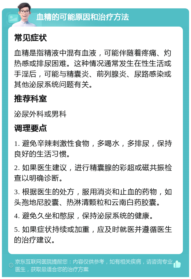 血精的可能原因和治疗方法 常见症状 血精是指精液中混有血液，可能伴随着疼痛、灼热感或排尿困难。这种情况通常发生在性生活或手淫后，可能与精囊炎、前列腺炎、尿路感染或其他泌尿系统问题有关。 推荐科室 泌尿外科或男科 调理要点 1. 避免辛辣刺激性食物，多喝水，多排尿，保持良好的生活习惯。 2. 如果医生建议，进行精囊腺的彩超或磁共振检查以明确诊断。 3. 根据医生的处方，服用消炎和止血的药物，如头孢地尼胶囊、热淋清颗粒和云南白药胶囊。 4. 避免久坐和憋尿，保持泌尿系统的健康。 5. 如果症状持续或加重，应及时就医并遵循医生的治疗建议。