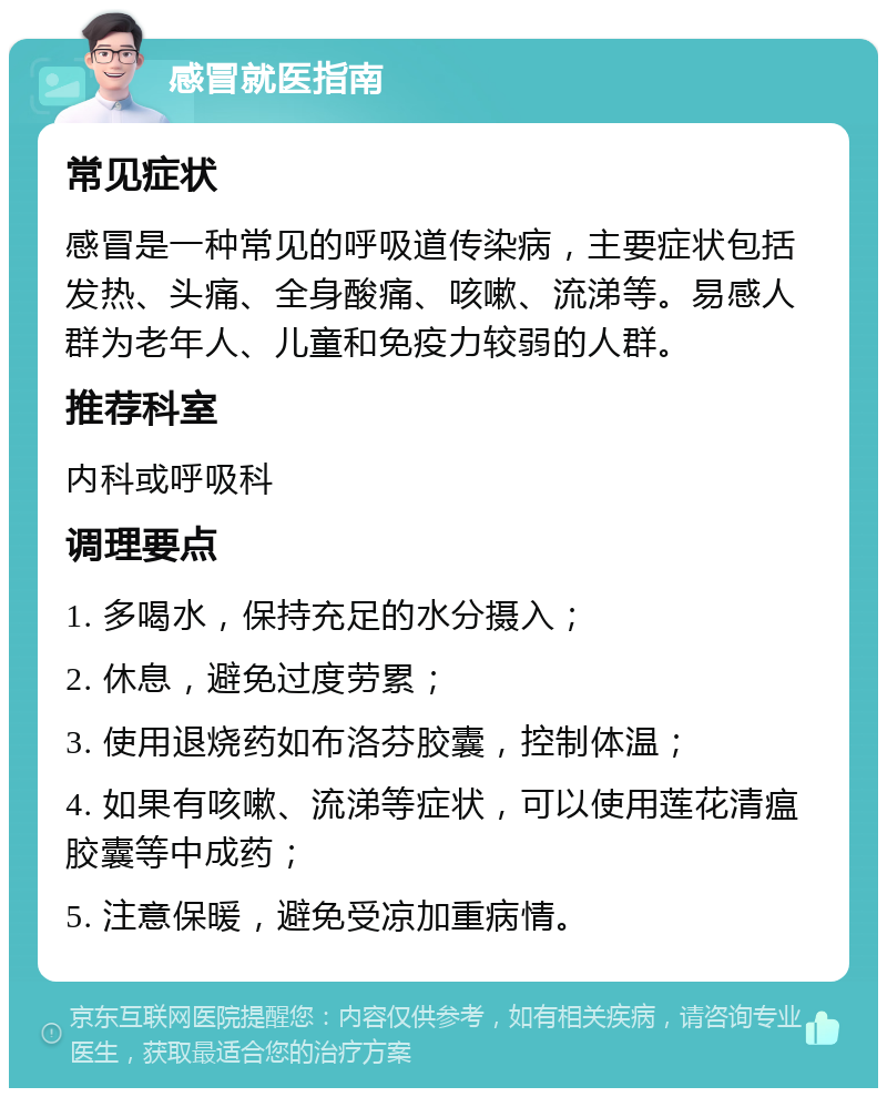 感冒就医指南 常见症状 感冒是一种常见的呼吸道传染病，主要症状包括发热、头痛、全身酸痛、咳嗽、流涕等。易感人群为老年人、儿童和免疫力较弱的人群。 推荐科室 内科或呼吸科 调理要点 1. 多喝水，保持充足的水分摄入； 2. 休息，避免过度劳累； 3. 使用退烧药如布洛芬胶囊，控制体温； 4. 如果有咳嗽、流涕等症状，可以使用莲花清瘟胶囊等中成药； 5. 注意保暖，避免受凉加重病情。