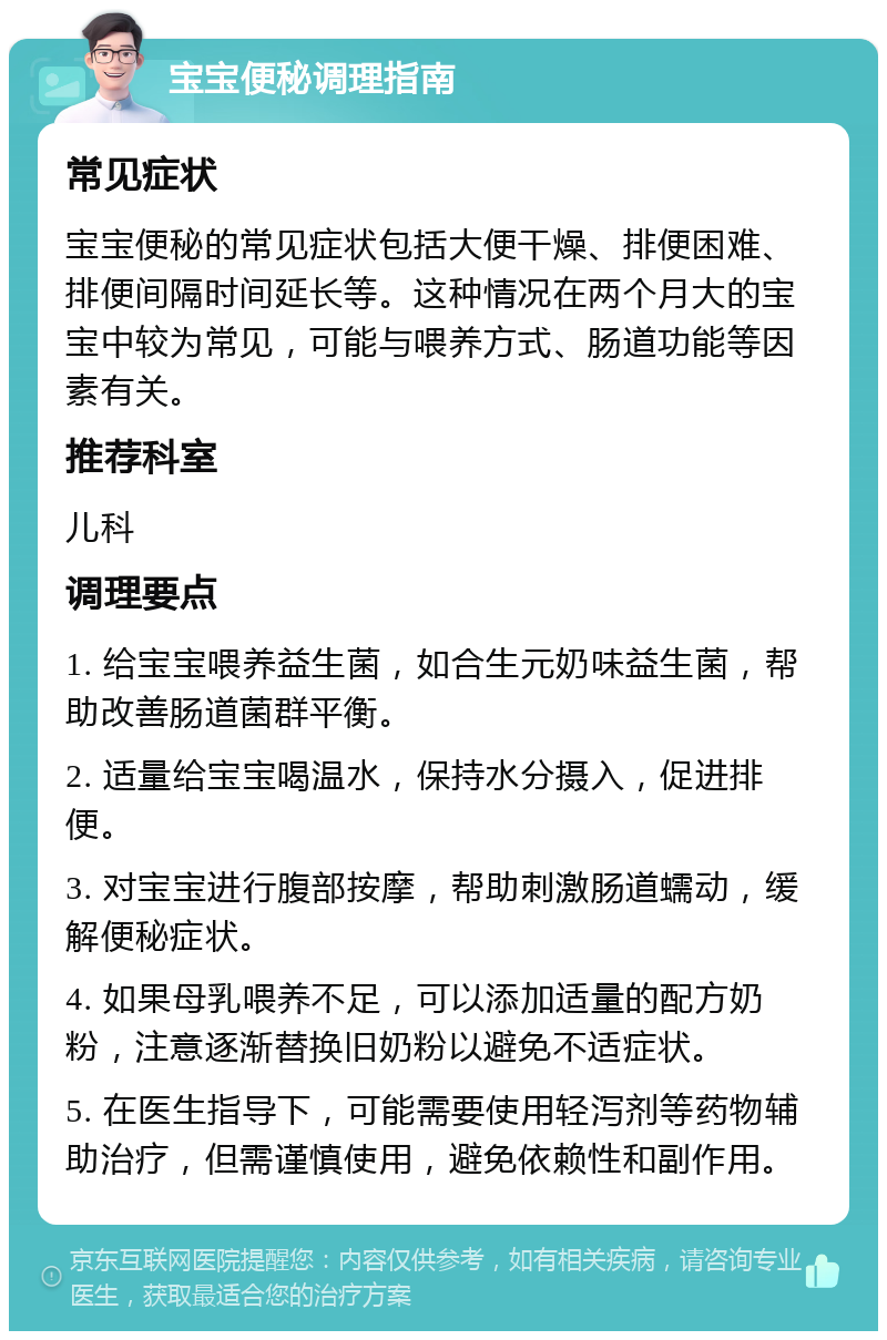 宝宝便秘调理指南 常见症状 宝宝便秘的常见症状包括大便干燥、排便困难、排便间隔时间延长等。这种情况在两个月大的宝宝中较为常见，可能与喂养方式、肠道功能等因素有关。 推荐科室 儿科 调理要点 1. 给宝宝喂养益生菌，如合生元奶味益生菌，帮助改善肠道菌群平衡。 2. 适量给宝宝喝温水，保持水分摄入，促进排便。 3. 对宝宝进行腹部按摩，帮助刺激肠道蠕动，缓解便秘症状。 4. 如果母乳喂养不足，可以添加适量的配方奶粉，注意逐渐替换旧奶粉以避免不适症状。 5. 在医生指导下，可能需要使用轻泻剂等药物辅助治疗，但需谨慎使用，避免依赖性和副作用。