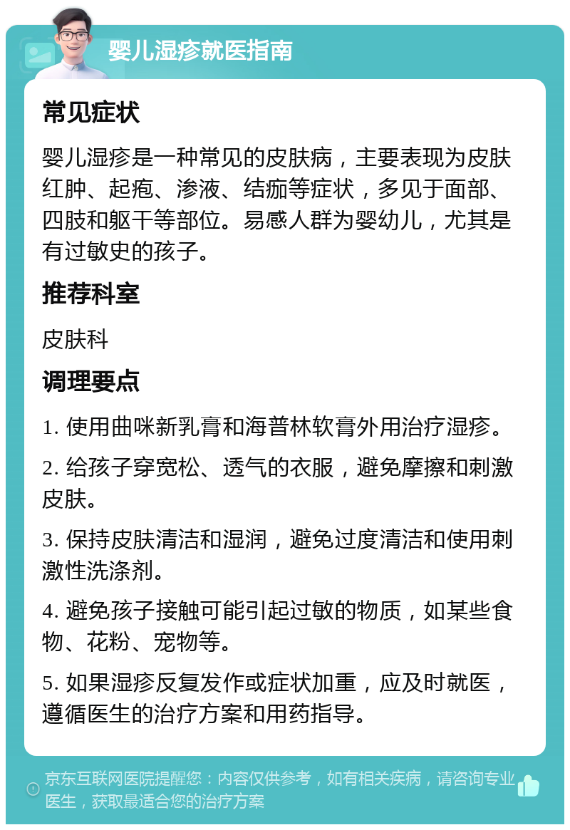 婴儿湿疹就医指南 常见症状 婴儿湿疹是一种常见的皮肤病，主要表现为皮肤红肿、起疱、渗液、结痂等症状，多见于面部、四肢和躯干等部位。易感人群为婴幼儿，尤其是有过敏史的孩子。 推荐科室 皮肤科 调理要点 1. 使用曲咪新乳膏和海普林软膏外用治疗湿疹。 2. 给孩子穿宽松、透气的衣服，避免摩擦和刺激皮肤。 3. 保持皮肤清洁和湿润，避免过度清洁和使用刺激性洗涤剂。 4. 避免孩子接触可能引起过敏的物质，如某些食物、花粉、宠物等。 5. 如果湿疹反复发作或症状加重，应及时就医，遵循医生的治疗方案和用药指导。