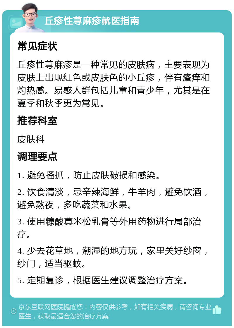 丘疹性荨麻疹就医指南 常见症状 丘疹性荨麻疹是一种常见的皮肤病，主要表现为皮肤上出现红色或皮肤色的小丘疹，伴有瘙痒和灼热感。易感人群包括儿童和青少年，尤其是在夏季和秋季更为常见。 推荐科室 皮肤科 调理要点 1. 避免搔抓，防止皮肤破损和感染。 2. 饮食清淡，忌辛辣海鲜，牛羊肉，避免饮酒，避免熬夜，多吃蔬菜和水果。 3. 使用糠酸莫米松乳膏等外用药物进行局部治疗。 4. 少去花草地，潮湿的地方玩，家里关好纱窗，纱门，适当驱蚊。 5. 定期复诊，根据医生建议调整治疗方案。