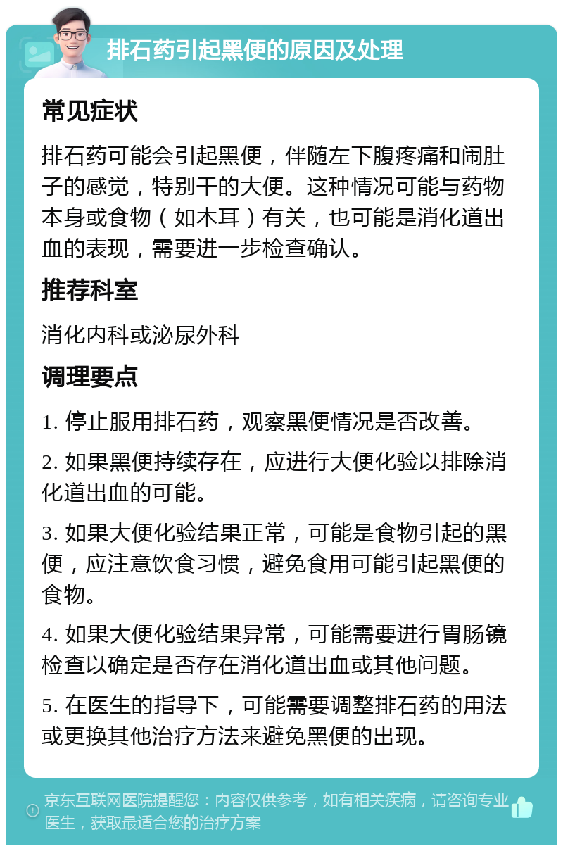 排石药引起黑便的原因及处理 常见症状 排石药可能会引起黑便，伴随左下腹疼痛和闹肚子的感觉，特别干的大便。这种情况可能与药物本身或食物（如木耳）有关，也可能是消化道出血的表现，需要进一步检查确认。 推荐科室 消化内科或泌尿外科 调理要点 1. 停止服用排石药，观察黑便情况是否改善。 2. 如果黑便持续存在，应进行大便化验以排除消化道出血的可能。 3. 如果大便化验结果正常，可能是食物引起的黑便，应注意饮食习惯，避免食用可能引起黑便的食物。 4. 如果大便化验结果异常，可能需要进行胃肠镜检查以确定是否存在消化道出血或其他问题。 5. 在医生的指导下，可能需要调整排石药的用法或更换其他治疗方法来避免黑便的出现。