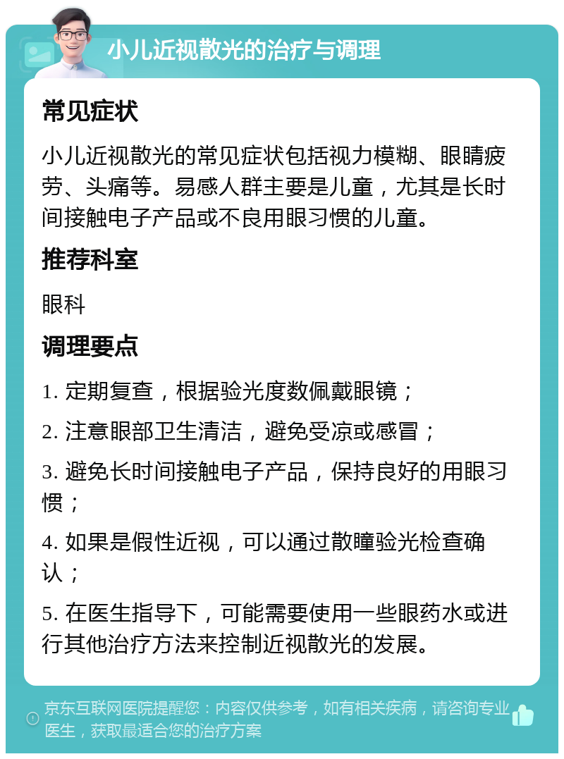 小儿近视散光的治疗与调理 常见症状 小儿近视散光的常见症状包括视力模糊、眼睛疲劳、头痛等。易感人群主要是儿童，尤其是长时间接触电子产品或不良用眼习惯的儿童。 推荐科室 眼科 调理要点 1. 定期复查，根据验光度数佩戴眼镜； 2. 注意眼部卫生清洁，避免受凉或感冒； 3. 避免长时间接触电子产品，保持良好的用眼习惯； 4. 如果是假性近视，可以通过散瞳验光检查确认； 5. 在医生指导下，可能需要使用一些眼药水或进行其他治疗方法来控制近视散光的发展。