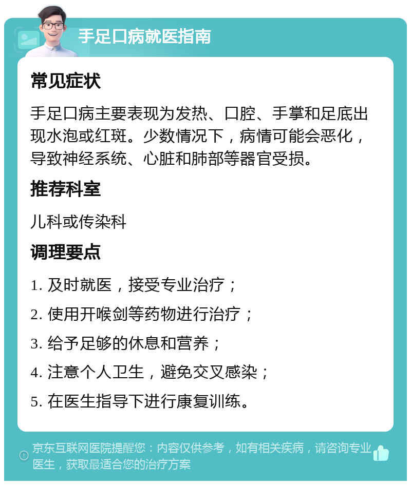 手足口病就医指南 常见症状 手足口病主要表现为发热、口腔、手掌和足底出现水泡或红斑。少数情况下，病情可能会恶化，导致神经系统、心脏和肺部等器官受损。 推荐科室 儿科或传染科 调理要点 1. 及时就医，接受专业治疗； 2. 使用开喉剑等药物进行治疗； 3. 给予足够的休息和营养； 4. 注意个人卫生，避免交叉感染； 5. 在医生指导下进行康复训练。