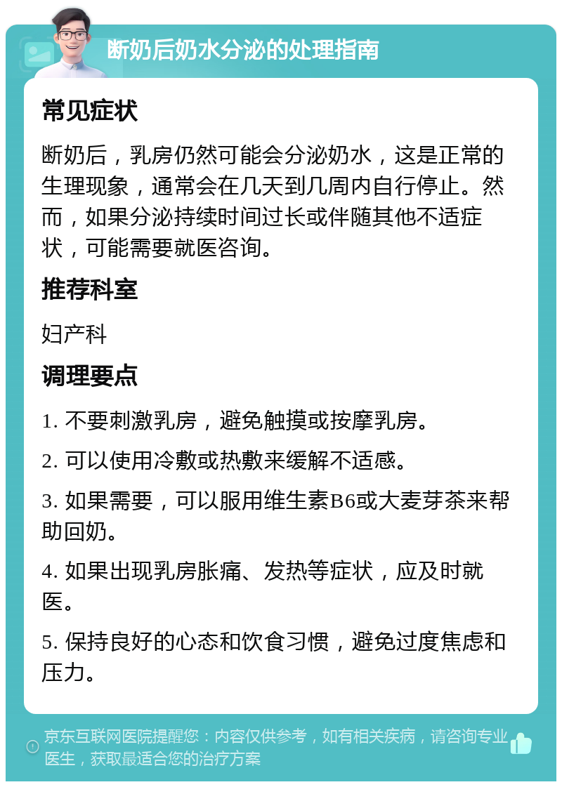 断奶后奶水分泌的处理指南 常见症状 断奶后，乳房仍然可能会分泌奶水，这是正常的生理现象，通常会在几天到几周内自行停止。然而，如果分泌持续时间过长或伴随其他不适症状，可能需要就医咨询。 推荐科室 妇产科 调理要点 1. 不要刺激乳房，避免触摸或按摩乳房。 2. 可以使用冷敷或热敷来缓解不适感。 3. 如果需要，可以服用维生素B6或大麦芽茶来帮助回奶。 4. 如果出现乳房胀痛、发热等症状，应及时就医。 5. 保持良好的心态和饮食习惯，避免过度焦虑和压力。