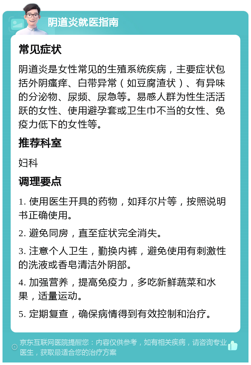 阴道炎就医指南 常见症状 阴道炎是女性常见的生殖系统疾病，主要症状包括外阴瘙痒、白带异常（如豆腐渣状）、有异味的分泌物、尿频、尿急等。易感人群为性生活活跃的女性、使用避孕套或卫生巾不当的女性、免疫力低下的女性等。 推荐科室 妇科 调理要点 1. 使用医生开具的药物，如拜尔片等，按照说明书正确使用。 2. 避免同房，直至症状完全消失。 3. 注意个人卫生，勤换内裤，避免使用有刺激性的洗液或香皂清洁外阴部。 4. 加强营养，提高免疫力，多吃新鲜蔬菜和水果，适量运动。 5. 定期复查，确保病情得到有效控制和治疗。