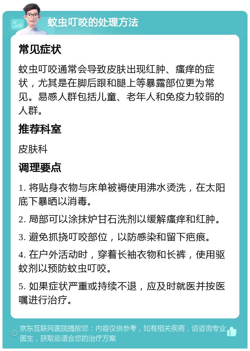 蚊虫叮咬的处理方法 常见症状 蚊虫叮咬通常会导致皮肤出现红肿、瘙痒的症状，尤其是在脚后跟和腿上等暴露部位更为常见。易感人群包括儿童、老年人和免疫力较弱的人群。 推荐科室 皮肤科 调理要点 1. 将贴身衣物与床单被褥使用沸水烫洗，在太阳底下暴晒以消毒。 2. 局部可以涂抹炉甘石洗剂以缓解瘙痒和红肿。 3. 避免抓挠叮咬部位，以防感染和留下疤痕。 4. 在户外活动时，穿着长袖衣物和长裤，使用驱蚊剂以预防蚊虫叮咬。 5. 如果症状严重或持续不退，应及时就医并按医嘱进行治疗。