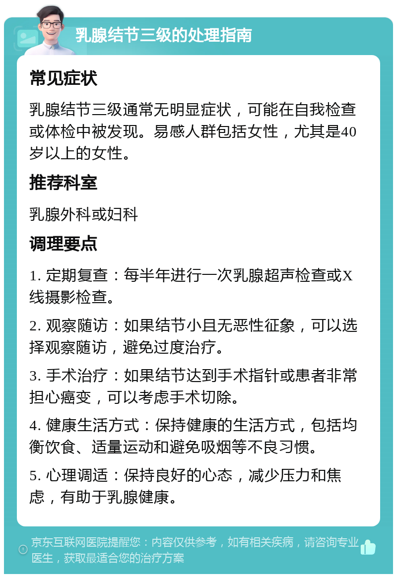 乳腺结节三级的处理指南 常见症状 乳腺结节三级通常无明显症状，可能在自我检查或体检中被发现。易感人群包括女性，尤其是40岁以上的女性。 推荐科室 乳腺外科或妇科 调理要点 1. 定期复查：每半年进行一次乳腺超声检查或X线摄影检查。 2. 观察随访：如果结节小且无恶性征象，可以选择观察随访，避免过度治疗。 3. 手术治疗：如果结节达到手术指针或患者非常担心癌变，可以考虑手术切除。 4. 健康生活方式：保持健康的生活方式，包括均衡饮食、适量运动和避免吸烟等不良习惯。 5. 心理调适：保持良好的心态，减少压力和焦虑，有助于乳腺健康。