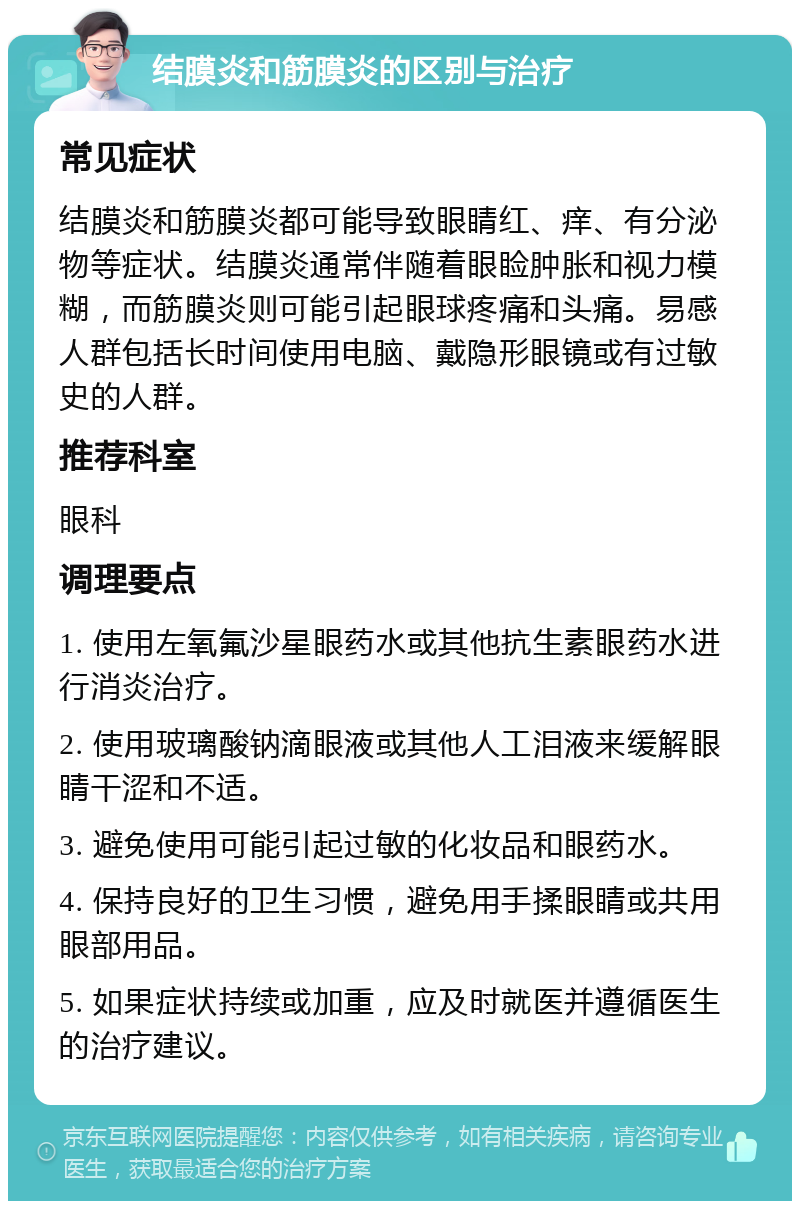 结膜炎和筋膜炎的区别与治疗 常见症状 结膜炎和筋膜炎都可能导致眼睛红、痒、有分泌物等症状。结膜炎通常伴随着眼睑肿胀和视力模糊，而筋膜炎则可能引起眼球疼痛和头痛。易感人群包括长时间使用电脑、戴隐形眼镜或有过敏史的人群。 推荐科室 眼科 调理要点 1. 使用左氧氟沙星眼药水或其他抗生素眼药水进行消炎治疗。 2. 使用玻璃酸钠滴眼液或其他人工泪液来缓解眼睛干涩和不适。 3. 避免使用可能引起过敏的化妆品和眼药水。 4. 保持良好的卫生习惯，避免用手揉眼睛或共用眼部用品。 5. 如果症状持续或加重，应及时就医并遵循医生的治疗建议。