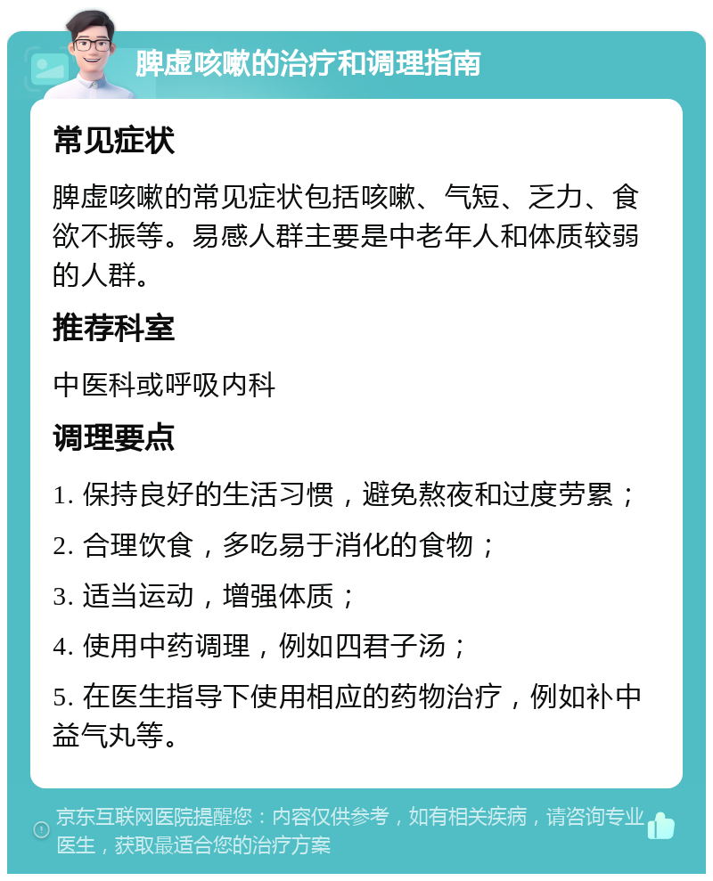 脾虚咳嗽的治疗和调理指南 常见症状 脾虚咳嗽的常见症状包括咳嗽、气短、乏力、食欲不振等。易感人群主要是中老年人和体质较弱的人群。 推荐科室 中医科或呼吸内科 调理要点 1. 保持良好的生活习惯，避免熬夜和过度劳累； 2. 合理饮食，多吃易于消化的食物； 3. 适当运动，增强体质； 4. 使用中药调理，例如四君子汤； 5. 在医生指导下使用相应的药物治疗，例如补中益气丸等。