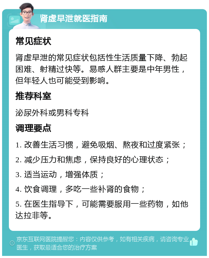 肾虚早泄就医指南 常见症状 肾虚早泄的常见症状包括性生活质量下降、勃起困难、射精过快等。易感人群主要是中年男性，但年轻人也可能受到影响。 推荐科室 泌尿外科或男科专科 调理要点 1. 改善生活习惯，避免吸烟、熬夜和过度紧张； 2. 减少压力和焦虑，保持良好的心理状态； 3. 适当运动，增强体质； 4. 饮食调理，多吃一些补肾的食物； 5. 在医生指导下，可能需要服用一些药物，如他达拉非等。