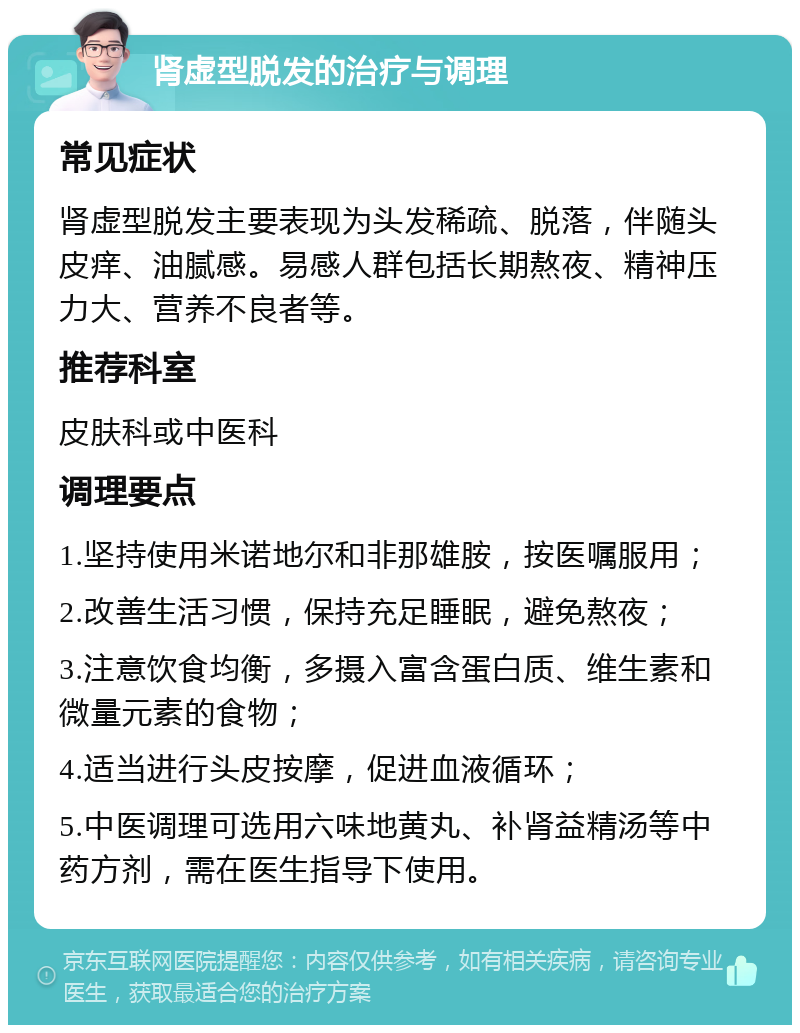 肾虚型脱发的治疗与调理 常见症状 肾虚型脱发主要表现为头发稀疏、脱落，伴随头皮痒、油腻感。易感人群包括长期熬夜、精神压力大、营养不良者等。 推荐科室 皮肤科或中医科 调理要点 1.坚持使用米诺地尔和非那雄胺，按医嘱服用； 2.改善生活习惯，保持充足睡眠，避免熬夜； 3.注意饮食均衡，多摄入富含蛋白质、维生素和微量元素的食物； 4.适当进行头皮按摩，促进血液循环； 5.中医调理可选用六味地黄丸、补肾益精汤等中药方剂，需在医生指导下使用。