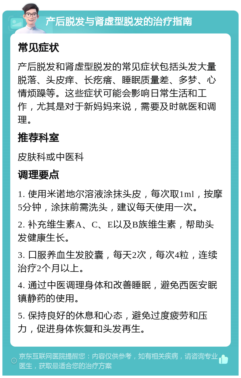 产后脱发与肾虚型脱发的治疗指南 常见症状 产后脱发和肾虚型脱发的常见症状包括头发大量脱落、头皮痒、长疙瘩、睡眠质量差、多梦、心情烦躁等。这些症状可能会影响日常生活和工作，尤其是对于新妈妈来说，需要及时就医和调理。 推荐科室 皮肤科或中医科 调理要点 1. 使用米诺地尔溶液涂抹头皮，每次取1ml，按摩5分钟，涂抹前需洗头，建议每天使用一次。 2. 补充维生素A、C、E以及B族维生素，帮助头发健康生长。 3. 口服养血生发胶囊，每天2次，每次4粒，连续治疗2个月以上。 4. 通过中医调理身体和改善睡眠，避免西医安眠镇静药的使用。 5. 保持良好的休息和心态，避免过度疲劳和压力，促进身体恢复和头发再生。