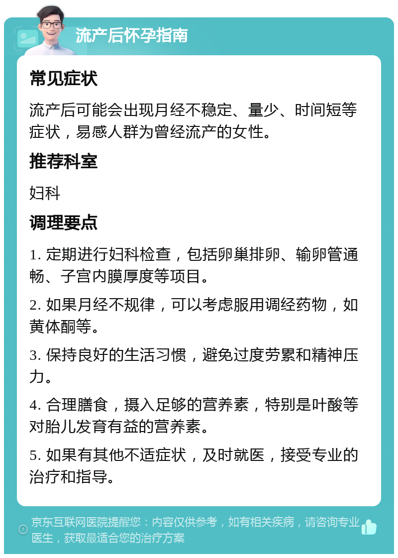 流产后怀孕指南 常见症状 流产后可能会出现月经不稳定、量少、时间短等症状，易感人群为曾经流产的女性。 推荐科室 妇科 调理要点 1. 定期进行妇科检查，包括卵巢排卵、输卵管通畅、子宫内膜厚度等项目。 2. 如果月经不规律，可以考虑服用调经药物，如黄体酮等。 3. 保持良好的生活习惯，避免过度劳累和精神压力。 4. 合理膳食，摄入足够的营养素，特别是叶酸等对胎儿发育有益的营养素。 5. 如果有其他不适症状，及时就医，接受专业的治疗和指导。