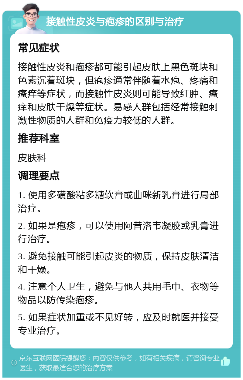 接触性皮炎与疱疹的区别与治疗 常见症状 接触性皮炎和疱疹都可能引起皮肤上黑色斑块和色素沉着斑块，但疱疹通常伴随着水疱、疼痛和瘙痒等症状，而接触性皮炎则可能导致红肿、瘙痒和皮肤干燥等症状。易感人群包括经常接触刺激性物质的人群和免疫力较低的人群。 推荐科室 皮肤科 调理要点 1. 使用多磺酸粘多糖软膏或曲咪新乳膏进行局部治疗。 2. 如果是疱疹，可以使用阿昔洛韦凝胶或乳膏进行治疗。 3. 避免接触可能引起皮炎的物质，保持皮肤清洁和干燥。 4. 注意个人卫生，避免与他人共用毛巾、衣物等物品以防传染疱疹。 5. 如果症状加重或不见好转，应及时就医并接受专业治疗。