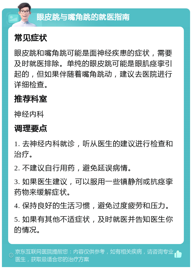 眼皮跳与嘴角跳的就医指南 常见症状 眼皮跳和嘴角跳可能是面神经疾患的症状，需要及时就医排除。单纯的眼皮跳可能是眼肌痉挛引起的，但如果伴随着嘴角跳动，建议去医院进行详细检查。 推荐科室 神经内科 调理要点 1. 去神经内科就诊，听从医生的建议进行检查和治疗。 2. 不建议自行用药，避免延误病情。 3. 如果医生建议，可以服用一些镇静剂或抗痉挛药物来缓解症状。 4. 保持良好的生活习惯，避免过度疲劳和压力。 5. 如果有其他不适症状，及时就医并告知医生你的情况。