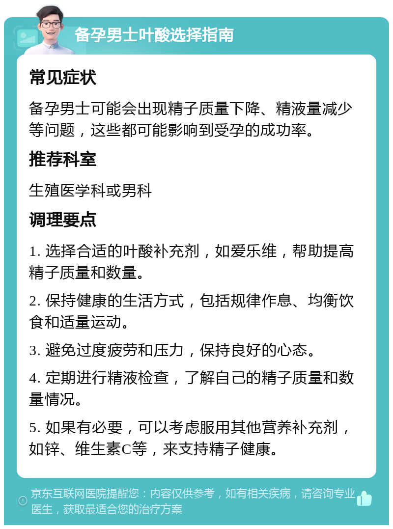 备孕男士叶酸选择指南 常见症状 备孕男士可能会出现精子质量下降、精液量减少等问题，这些都可能影响到受孕的成功率。 推荐科室 生殖医学科或男科 调理要点 1. 选择合适的叶酸补充剂，如爱乐维，帮助提高精子质量和数量。 2. 保持健康的生活方式，包括规律作息、均衡饮食和适量运动。 3. 避免过度疲劳和压力，保持良好的心态。 4. 定期进行精液检查，了解自己的精子质量和数量情况。 5. 如果有必要，可以考虑服用其他营养补充剂，如锌、维生素C等，来支持精子健康。