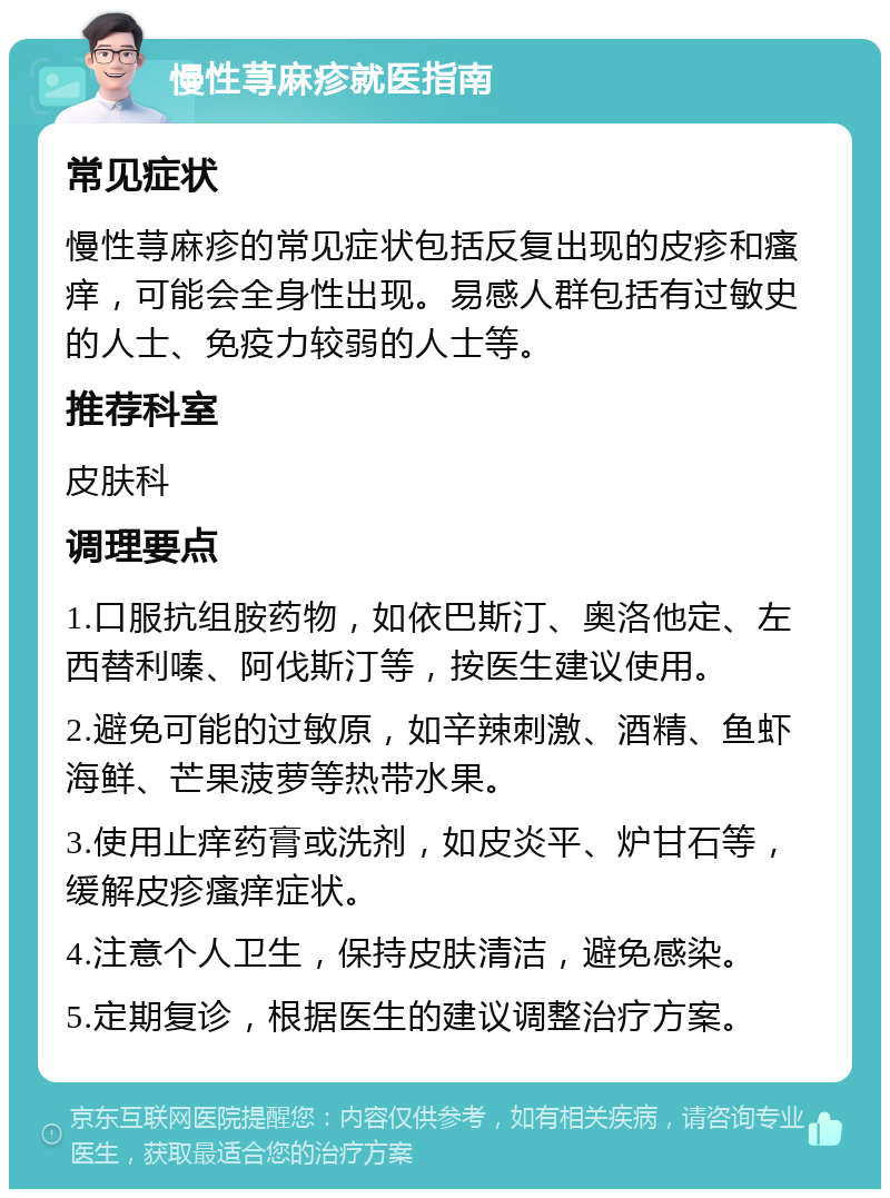 慢性荨麻疹就医指南 常见症状 慢性荨麻疹的常见症状包括反复出现的皮疹和瘙痒，可能会全身性出现。易感人群包括有过敏史的人士、免疫力较弱的人士等。 推荐科室 皮肤科 调理要点 1.口服抗组胺药物，如依巴斯汀、奥洛他定、左西替利嗪、阿伐斯汀等，按医生建议使用。 2.避免可能的过敏原，如辛辣刺激、酒精、鱼虾海鲜、芒果菠萝等热带水果。 3.使用止痒药膏或洗剂，如皮炎平、炉甘石等，缓解皮疹瘙痒症状。 4.注意个人卫生，保持皮肤清洁，避免感染。 5.定期复诊，根据医生的建议调整治疗方案。