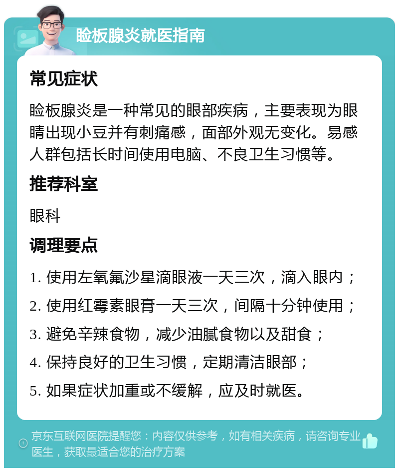 睑板腺炎就医指南 常见症状 睑板腺炎是一种常见的眼部疾病，主要表现为眼睛出现小豆并有刺痛感，面部外观无变化。易感人群包括长时间使用电脑、不良卫生习惯等。 推荐科室 眼科 调理要点 1. 使用左氧氟沙星滴眼液一天三次，滴入眼内； 2. 使用红霉素眼膏一天三次，间隔十分钟使用； 3. 避免辛辣食物，减少油腻食物以及甜食； 4. 保持良好的卫生习惯，定期清洁眼部； 5. 如果症状加重或不缓解，应及时就医。