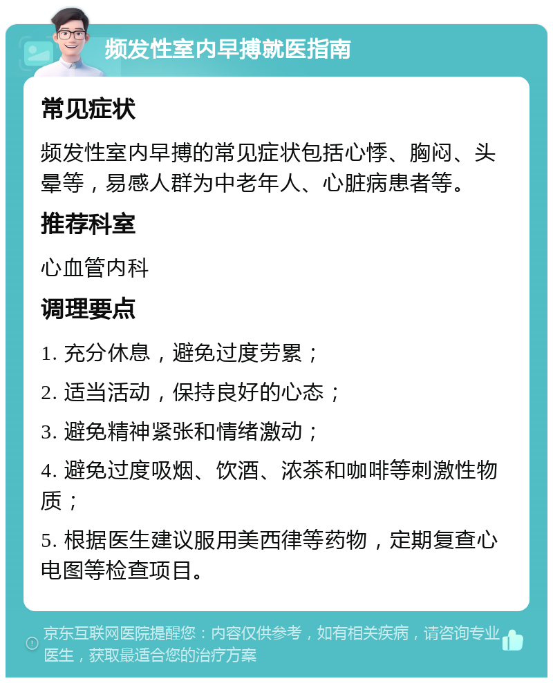 频发性室内早搏就医指南 常见症状 频发性室内早搏的常见症状包括心悸、胸闷、头晕等，易感人群为中老年人、心脏病患者等。 推荐科室 心血管内科 调理要点 1. 充分休息，避免过度劳累； 2. 适当活动，保持良好的心态； 3. 避免精神紧张和情绪激动； 4. 避免过度吸烟、饮酒、浓茶和咖啡等刺激性物质； 5. 根据医生建议服用美西律等药物，定期复查心电图等检查项目。