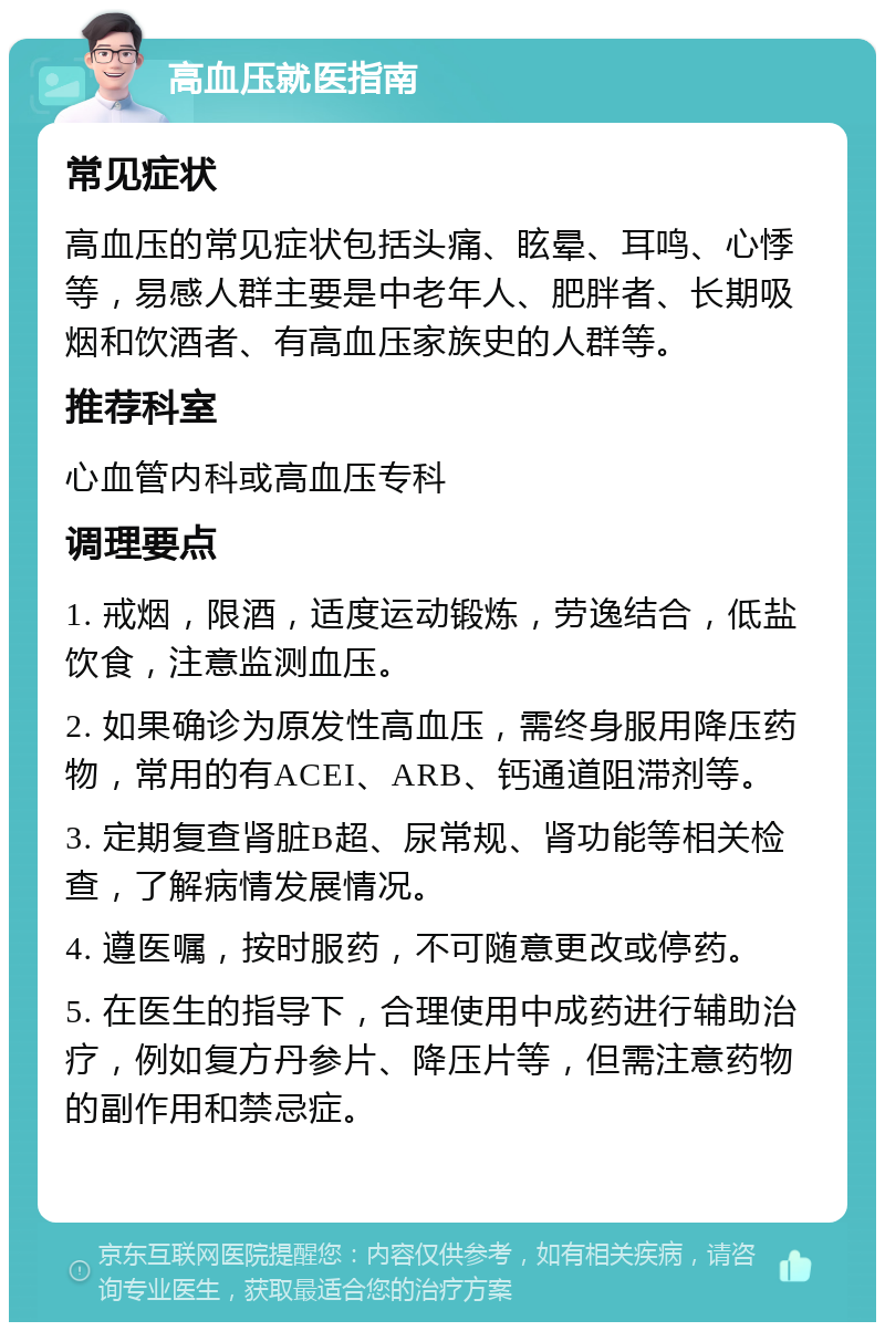 高血压就医指南 常见症状 高血压的常见症状包括头痛、眩晕、耳鸣、心悸等，易感人群主要是中老年人、肥胖者、长期吸烟和饮酒者、有高血压家族史的人群等。 推荐科室 心血管内科或高血压专科 调理要点 1. 戒烟，限酒，适度运动锻炼，劳逸结合，低盐饮食，注意监测血压。 2. 如果确诊为原发性高血压，需终身服用降压药物，常用的有ACEI、ARB、钙通道阻滞剂等。 3. 定期复查肾脏B超、尿常规、肾功能等相关检查，了解病情发展情况。 4. 遵医嘱，按时服药，不可随意更改或停药。 5. 在医生的指导下，合理使用中成药进行辅助治疗，例如复方丹参片、降压片等，但需注意药物的副作用和禁忌症。