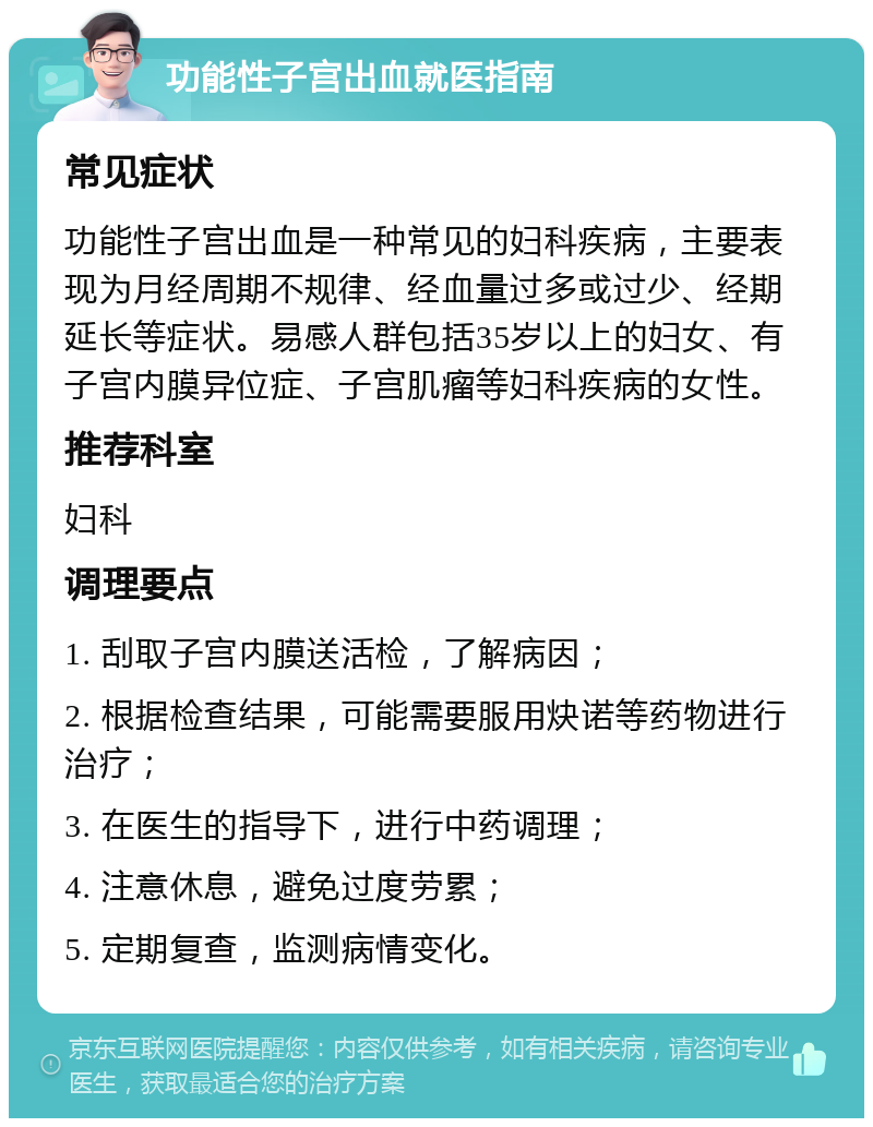 功能性子宫出血就医指南 常见症状 功能性子宫出血是一种常见的妇科疾病，主要表现为月经周期不规律、经血量过多或过少、经期延长等症状。易感人群包括35岁以上的妇女、有子宫内膜异位症、子宫肌瘤等妇科疾病的女性。 推荐科室 妇科 调理要点 1. 刮取子宫内膜送活检，了解病因； 2. 根据检查结果，可能需要服用炔诺等药物进行治疗； 3. 在医生的指导下，进行中药调理； 4. 注意休息，避免过度劳累； 5. 定期复查，监测病情变化。