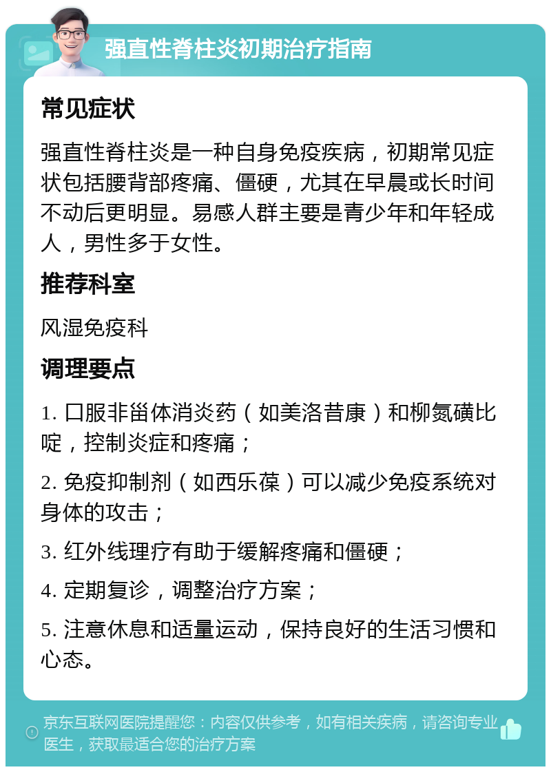 强直性脊柱炎初期治疗指南 常见症状 强直性脊柱炎是一种自身免疫疾病，初期常见症状包括腰背部疼痛、僵硬，尤其在早晨或长时间不动后更明显。易感人群主要是青少年和年轻成人，男性多于女性。 推荐科室 风湿免疫科 调理要点 1. 口服非甾体消炎药（如美洛昔康）和柳氮磺比啶，控制炎症和疼痛； 2. 免疫抑制剂（如西乐葆）可以减少免疫系统对身体的攻击； 3. 红外线理疗有助于缓解疼痛和僵硬； 4. 定期复诊，调整治疗方案； 5. 注意休息和适量运动，保持良好的生活习惯和心态。