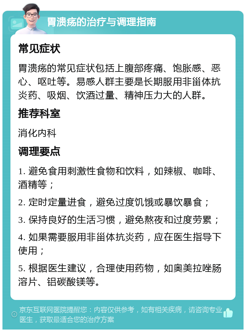 胃溃疡的治疗与调理指南 常见症状 胃溃疡的常见症状包括上腹部疼痛、饱胀感、恶心、呕吐等。易感人群主要是长期服用非甾体抗炎药、吸烟、饮酒过量、精神压力大的人群。 推荐科室 消化内科 调理要点 1. 避免食用刺激性食物和饮料，如辣椒、咖啡、酒精等； 2. 定时定量进食，避免过度饥饿或暴饮暴食； 3. 保持良好的生活习惯，避免熬夜和过度劳累； 4. 如果需要服用非甾体抗炎药，应在医生指导下使用； 5. 根据医生建议，合理使用药物，如奥美拉唑肠溶片、铝碳酸镁等。