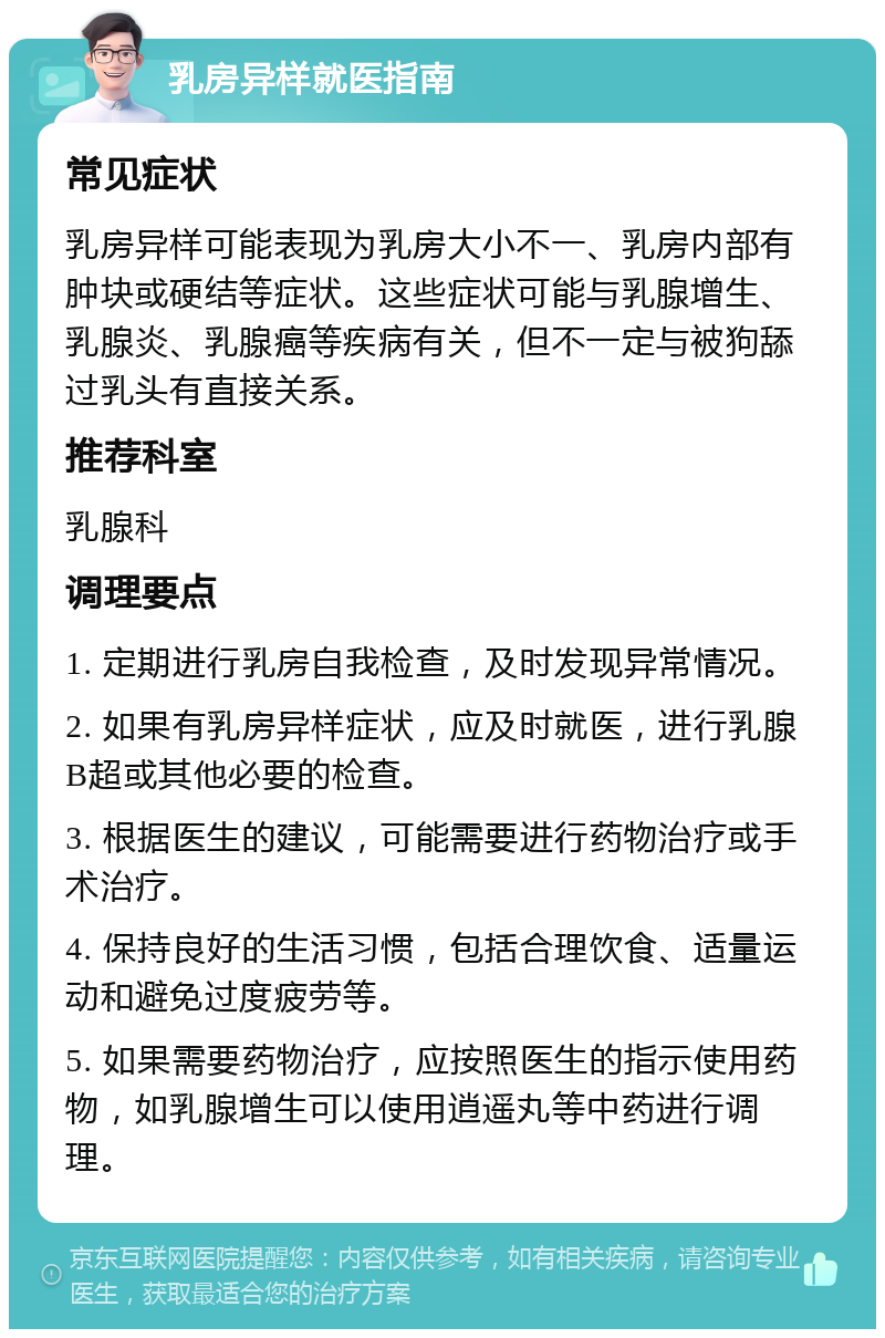 乳房异样就医指南 常见症状 乳房异样可能表现为乳房大小不一、乳房内部有肿块或硬结等症状。这些症状可能与乳腺增生、乳腺炎、乳腺癌等疾病有关，但不一定与被狗舔过乳头有直接关系。 推荐科室 乳腺科 调理要点 1. 定期进行乳房自我检查，及时发现异常情况。 2. 如果有乳房异样症状，应及时就医，进行乳腺B超或其他必要的检查。 3. 根据医生的建议，可能需要进行药物治疗或手术治疗。 4. 保持良好的生活习惯，包括合理饮食、适量运动和避免过度疲劳等。 5. 如果需要药物治疗，应按照医生的指示使用药物，如乳腺增生可以使用逍遥丸等中药进行调理。