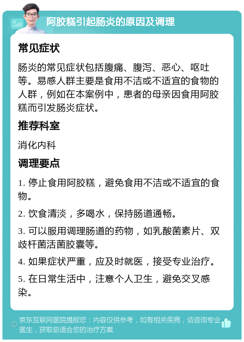 阿胶糕引起肠炎的原因及调理 常见症状 肠炎的常见症状包括腹痛、腹泻、恶心、呕吐等。易感人群主要是食用不洁或不适宜的食物的人群，例如在本案例中，患者的母亲因食用阿胶糕而引发肠炎症状。 推荐科室 消化内科 调理要点 1. 停止食用阿胶糕，避免食用不洁或不适宜的食物。 2. 饮食清淡，多喝水，保持肠道通畅。 3. 可以服用调理肠道的药物，如乳酸菌素片、双歧杆菌活菌胶囊等。 4. 如果症状严重，应及时就医，接受专业治疗。 5. 在日常生活中，注意个人卫生，避免交叉感染。