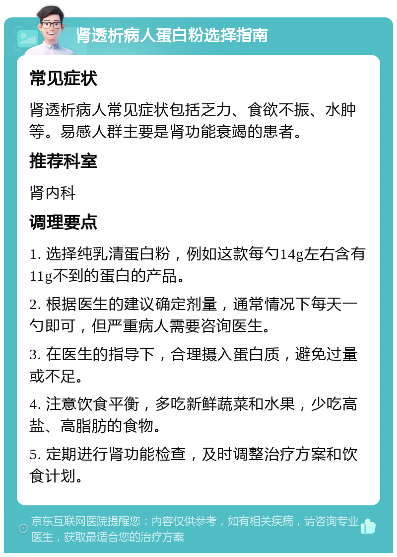 肾透析病人蛋白粉选择指南 常见症状 肾透析病人常见症状包括乏力、食欲不振、水肿等。易感人群主要是肾功能衰竭的患者。 推荐科室 肾内科 调理要点 1. 选择纯乳清蛋白粉，例如这款每勺14g左右含有11g不到的蛋白的产品。 2. 根据医生的建议确定剂量，通常情况下每天一勺即可，但严重病人需要咨询医生。 3. 在医生的指导下，合理摄入蛋白质，避免过量或不足。 4. 注意饮食平衡，多吃新鲜蔬菜和水果，少吃高盐、高脂肪的食物。 5. 定期进行肾功能检查，及时调整治疗方案和饮食计划。