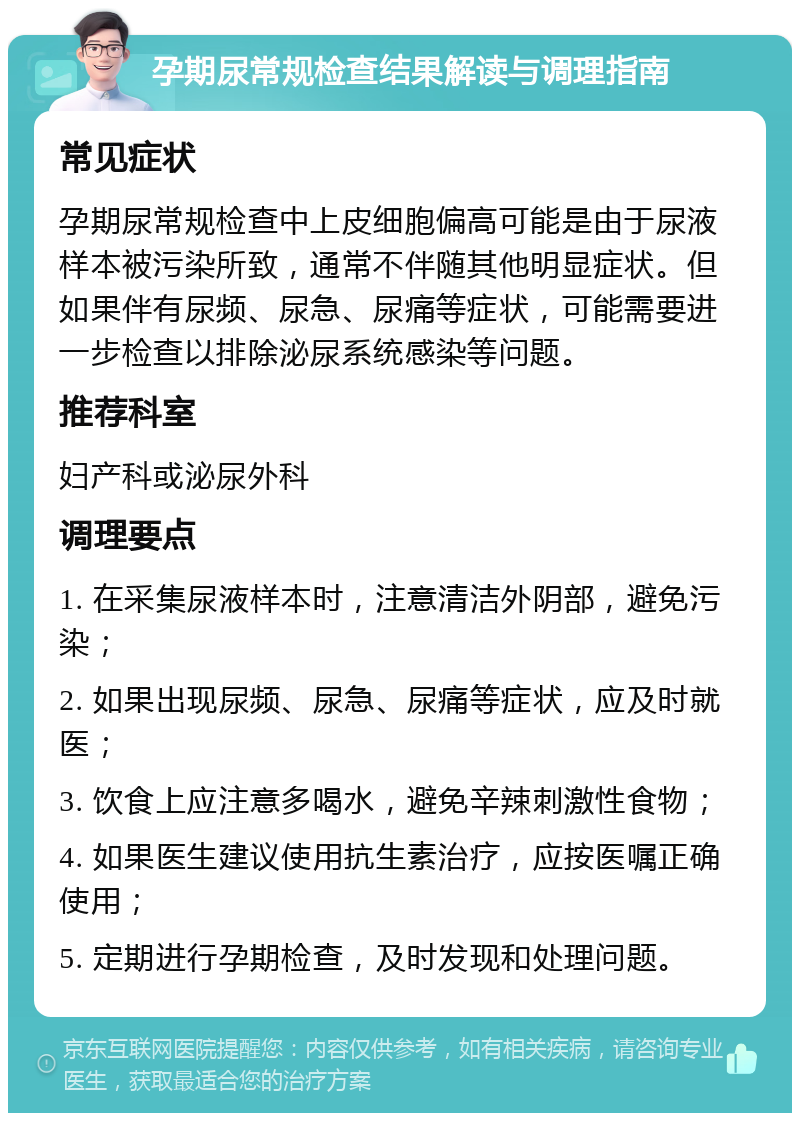 孕期尿常规检查结果解读与调理指南 常见症状 孕期尿常规检查中上皮细胞偏高可能是由于尿液样本被污染所致，通常不伴随其他明显症状。但如果伴有尿频、尿急、尿痛等症状，可能需要进一步检查以排除泌尿系统感染等问题。 推荐科室 妇产科或泌尿外科 调理要点 1. 在采集尿液样本时，注意清洁外阴部，避免污染； 2. 如果出现尿频、尿急、尿痛等症状，应及时就医； 3. 饮食上应注意多喝水，避免辛辣刺激性食物； 4. 如果医生建议使用抗生素治疗，应按医嘱正确使用； 5. 定期进行孕期检查，及时发现和处理问题。