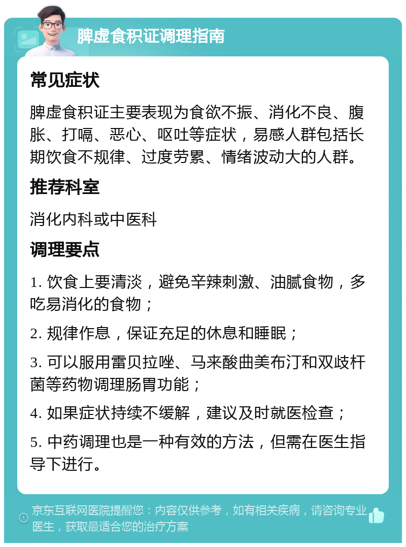 脾虚食积证调理指南 常见症状 脾虚食积证主要表现为食欲不振、消化不良、腹胀、打嗝、恶心、呕吐等症状，易感人群包括长期饮食不规律、过度劳累、情绪波动大的人群。 推荐科室 消化内科或中医科 调理要点 1. 饮食上要清淡，避免辛辣刺激、油腻食物，多吃易消化的食物； 2. 规律作息，保证充足的休息和睡眠； 3. 可以服用雷贝拉唑、马来酸曲美布汀和双歧杆菌等药物调理肠胃功能； 4. 如果症状持续不缓解，建议及时就医检查； 5. 中药调理也是一种有效的方法，但需在医生指导下进行。