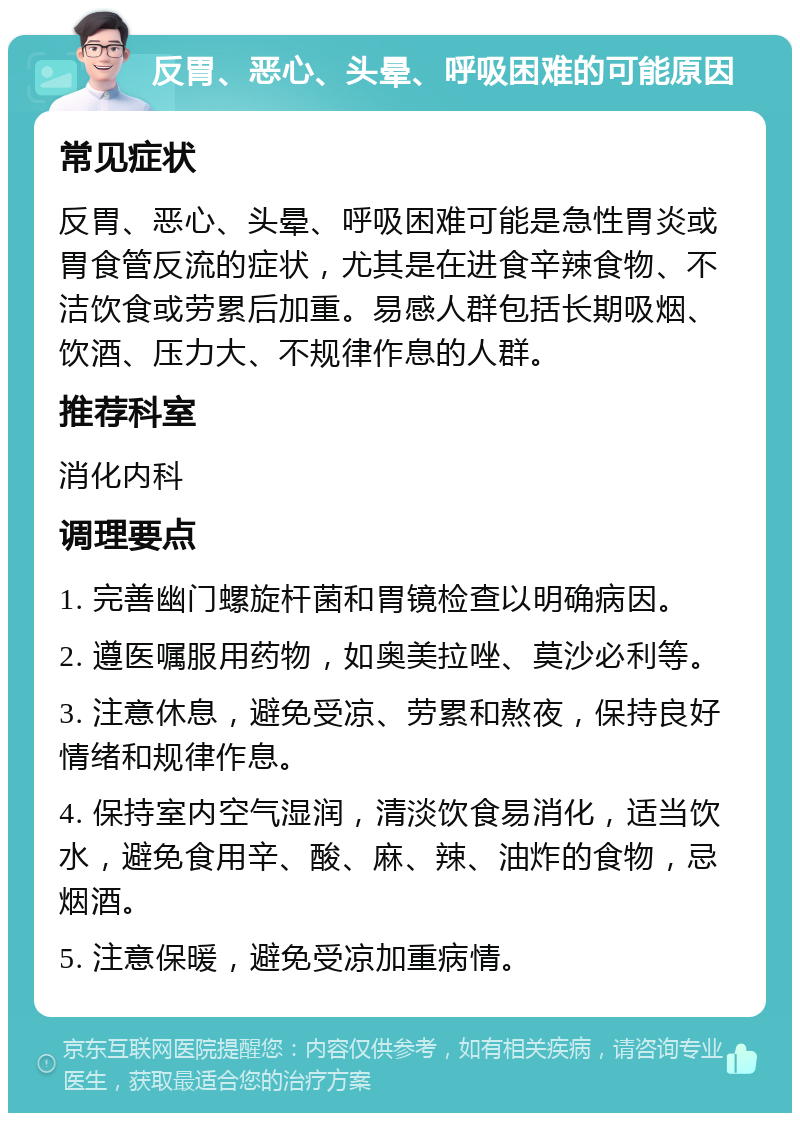 反胃、恶心、头晕、呼吸困难的可能原因 常见症状 反胃、恶心、头晕、呼吸困难可能是急性胃炎或胃食管反流的症状，尤其是在进食辛辣食物、不洁饮食或劳累后加重。易感人群包括长期吸烟、饮酒、压力大、不规律作息的人群。 推荐科室 消化内科 调理要点 1. 完善幽门螺旋杆菌和胃镜检查以明确病因。 2. 遵医嘱服用药物，如奥美拉唑、莫沙必利等。 3. 注意休息，避免受凉、劳累和熬夜，保持良好情绪和规律作息。 4. 保持室内空气湿润，清淡饮食易消化，适当饮水，避免食用辛、酸、麻、辣、油炸的食物，忌烟酒。 5. 注意保暖，避免受凉加重病情。