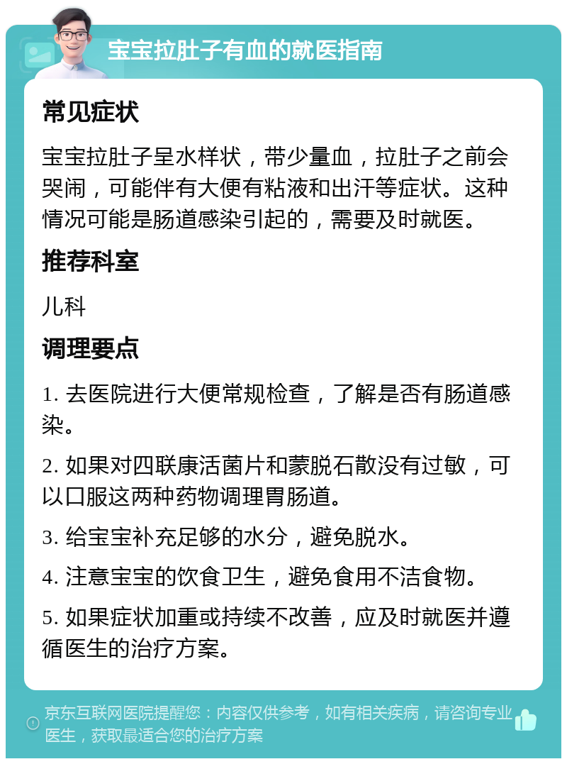 宝宝拉肚子有血的就医指南 常见症状 宝宝拉肚子呈水样状，带少量血，拉肚子之前会哭闹，可能伴有大便有粘液和出汗等症状。这种情况可能是肠道感染引起的，需要及时就医。 推荐科室 儿科 调理要点 1. 去医院进行大便常规检查，了解是否有肠道感染。 2. 如果对四联康活菌片和蒙脱石散没有过敏，可以口服这两种药物调理胃肠道。 3. 给宝宝补充足够的水分，避免脱水。 4. 注意宝宝的饮食卫生，避免食用不洁食物。 5. 如果症状加重或持续不改善，应及时就医并遵循医生的治疗方案。