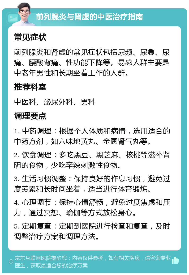 前列腺炎与肾虚的中医治疗指南 常见症状 前列腺炎和肾虚的常见症状包括尿频、尿急、尿痛、腰酸背痛、性功能下降等。易感人群主要是中老年男性和长期坐着工作的人群。 推荐科室 中医科、泌尿外科、男科 调理要点 1. 中药调理：根据个人体质和病情，选用适合的中药方剂，如六味地黄丸、金匮肾气丸等。 2. 饮食调理：多吃黑豆、黑芝麻、核桃等滋补肾阴的食物，少吃辛辣刺激性食物。 3. 生活习惯调整：保持良好的作息习惯，避免过度劳累和长时间坐着，适当进行体育锻炼。 4. 心理调节：保持心情舒畅，避免过度焦虑和压力，通过冥想、瑜伽等方式放松身心。 5. 定期复查：定期到医院进行检查和复查，及时调整治疗方案和调理方法。