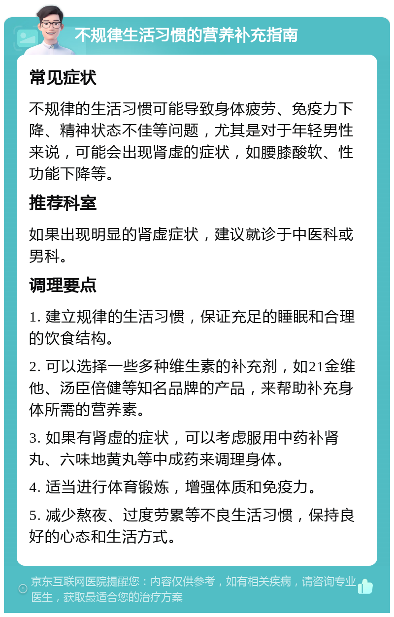 不规律生活习惯的营养补充指南 常见症状 不规律的生活习惯可能导致身体疲劳、免疫力下降、精神状态不佳等问题，尤其是对于年轻男性来说，可能会出现肾虚的症状，如腰膝酸软、性功能下降等。 推荐科室 如果出现明显的肾虚症状，建议就诊于中医科或男科。 调理要点 1. 建立规律的生活习惯，保证充足的睡眠和合理的饮食结构。 2. 可以选择一些多种维生素的补充剂，如21金维他、汤臣倍健等知名品牌的产品，来帮助补充身体所需的营养素。 3. 如果有肾虚的症状，可以考虑服用中药补肾丸、六味地黄丸等中成药来调理身体。 4. 适当进行体育锻炼，增强体质和免疫力。 5. 减少熬夜、过度劳累等不良生活习惯，保持良好的心态和生活方式。