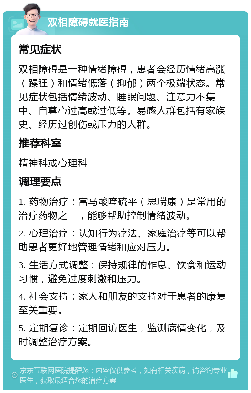 双相障碍就医指南 常见症状 双相障碍是一种情绪障碍，患者会经历情绪高涨（躁狂）和情绪低落（抑郁）两个极端状态。常见症状包括情绪波动、睡眠问题、注意力不集中、自尊心过高或过低等。易感人群包括有家族史、经历过创伤或压力的人群。 推荐科室 精神科或心理科 调理要点 1. 药物治疗：富马酸喹硫平（思瑞康）是常用的治疗药物之一，能够帮助控制情绪波动。 2. 心理治疗：认知行为疗法、家庭治疗等可以帮助患者更好地管理情绪和应对压力。 3. 生活方式调整：保持规律的作息、饮食和运动习惯，避免过度刺激和压力。 4. 社会支持：家人和朋友的支持对于患者的康复至关重要。 5. 定期复诊：定期回访医生，监测病情变化，及时调整治疗方案。