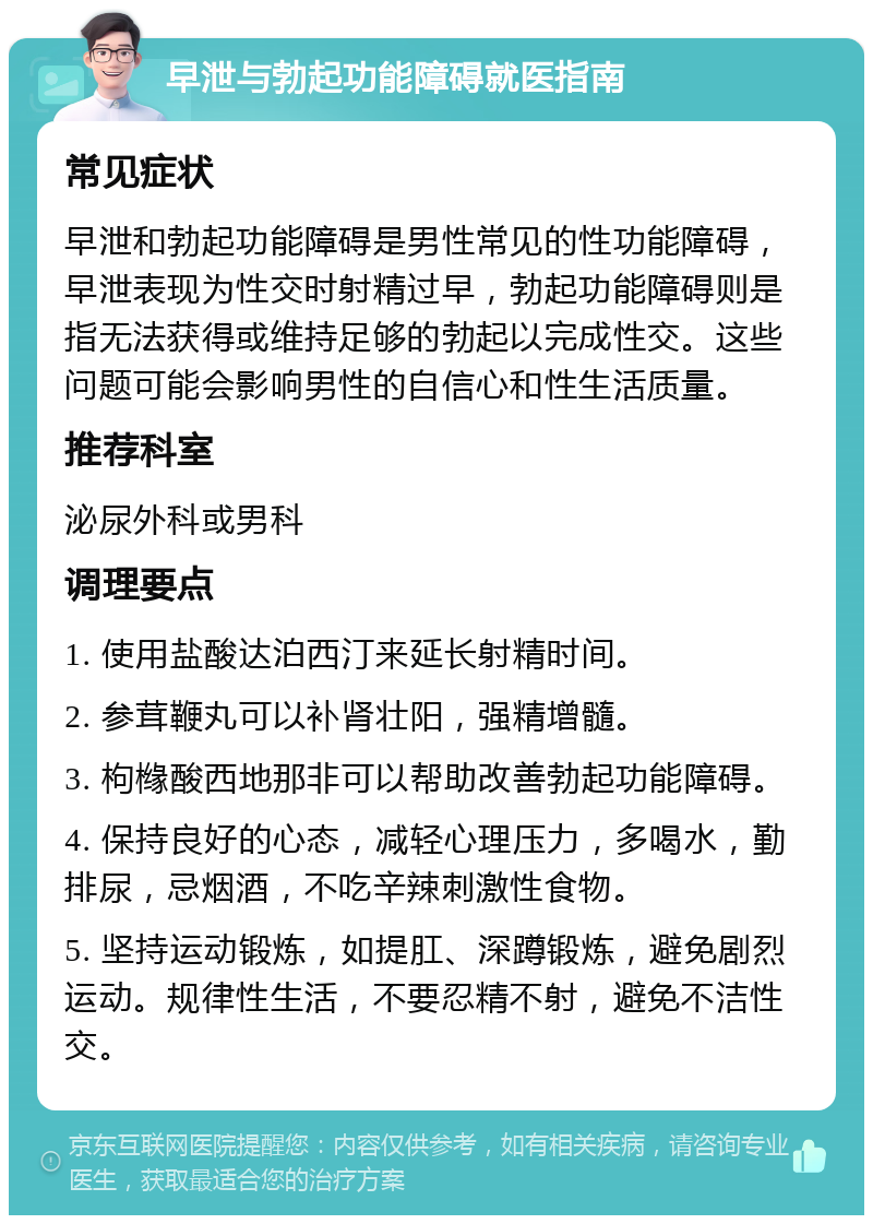 早泄与勃起功能障碍就医指南 常见症状 早泄和勃起功能障碍是男性常见的性功能障碍，早泄表现为性交时射精过早，勃起功能障碍则是指无法获得或维持足够的勃起以完成性交。这些问题可能会影响男性的自信心和性生活质量。 推荐科室 泌尿外科或男科 调理要点 1. 使用盐酸达泊西汀来延长射精时间。 2. 参茸鞭丸可以补肾壮阳，强精增髓。 3. 枸橼酸西地那非可以帮助改善勃起功能障碍。 4. 保持良好的心态，减轻心理压力，多喝水，勤排尿，忌烟酒，不吃辛辣刺激性食物。 5. 坚持运动锻炼，如提肛、深蹲锻炼，避免剧烈运动。规律性生活，不要忍精不射，避免不洁性交。